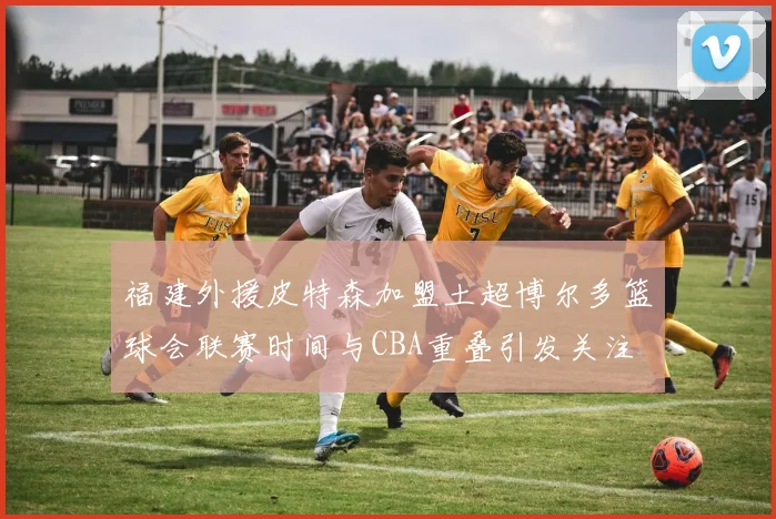 福建外援皮特森加盟土超博尔多篮球会联赛时间与CBA重叠引发关注