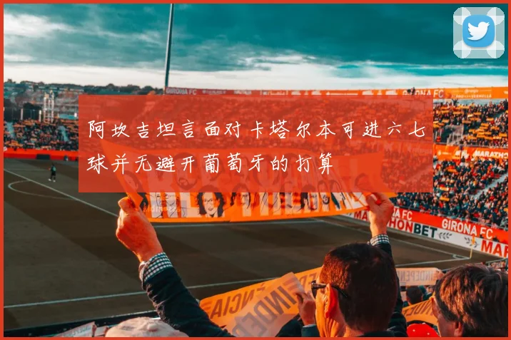 阿坎吉坦言面对卡塔尔本可进六七球并无避开葡萄牙的打算