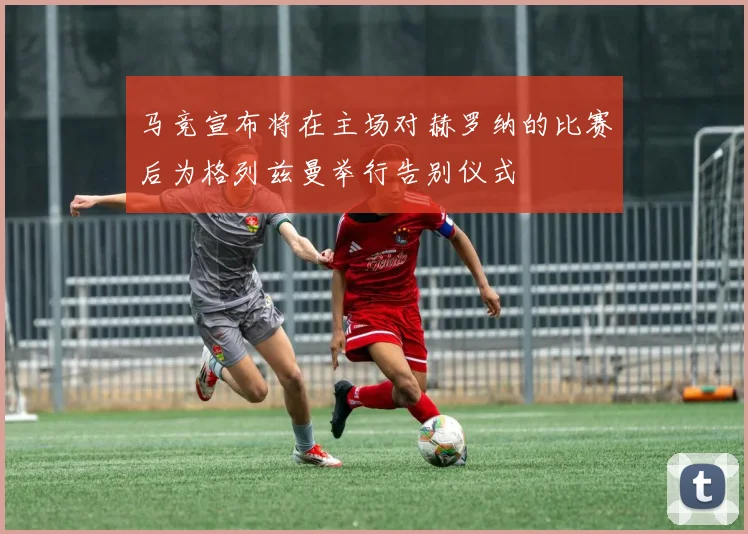 马竞宣布将在主场对赫罗纳的比赛后为格列兹曼举行告别仪式