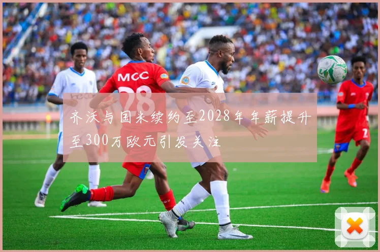齐沃与国米续约至2028年年薪提升至300万欧元引发关注