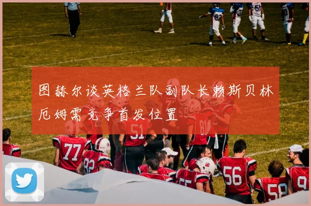 图赫尔谈英格兰队副队长赖斯贝林厄姆需竞争首发位置