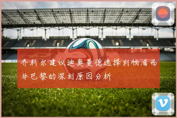 乔科尔建议迪奥曼德选择利物浦而非巴黎的深刻原因分析