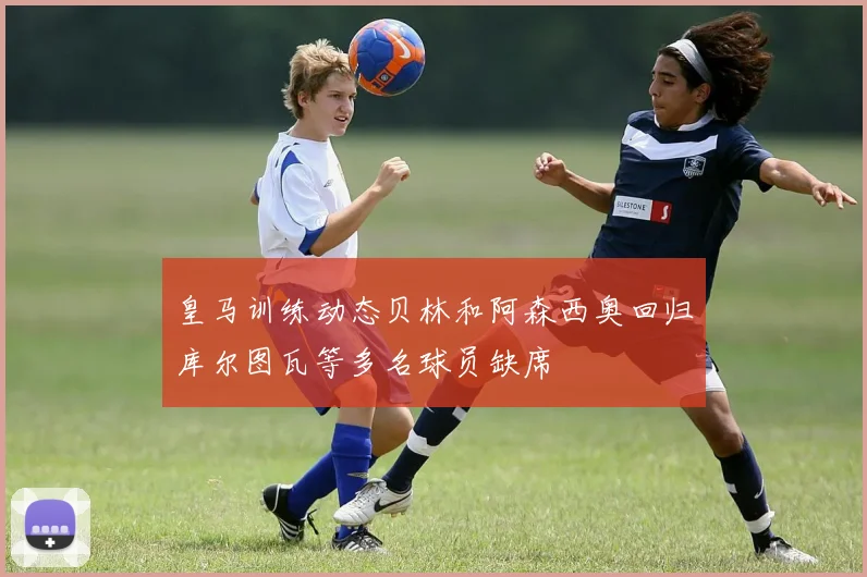皇马训练动态贝林和阿森西奥回归库尔图瓦等多名球员缺席