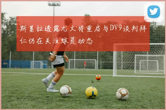斯基拉透露尤文将重启与DV9谈判拜仁仍在关注球员动态