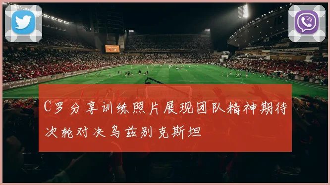 C罗分享训练照片展现团队精神期待次轮对决乌兹别克斯坦