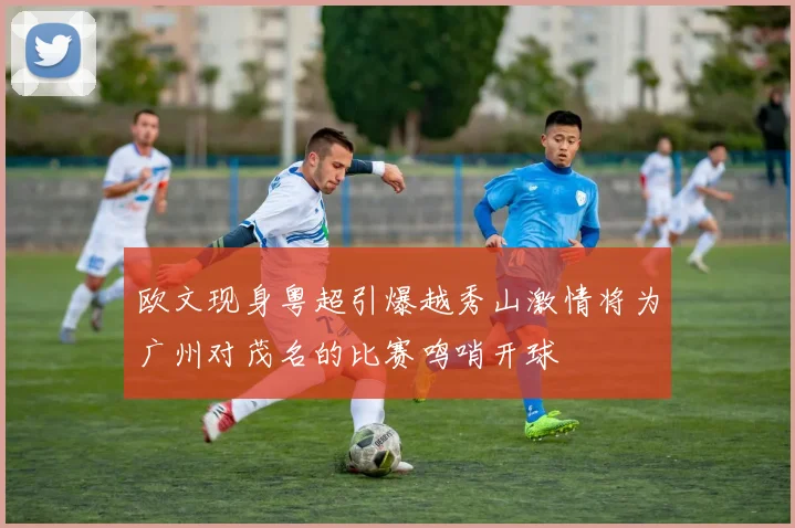 欧文现身粤超引爆越秀山激情将为广州对茂名的比赛鸣哨开球
