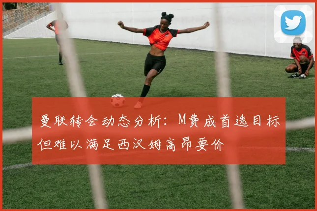 曼联转会动态分析：M费成首选目标但难以满足西汉姆高昂要价