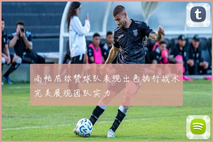 尚帕尼称赞球队表现出色执行战术完美展现团队实力