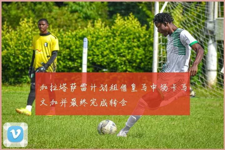 加拉塔萨雷计划租借皇马中场卡马文加并最终完成转会