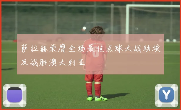 萨拉赫荣膺全场最佳点球大战助埃及战胜澳大利亚