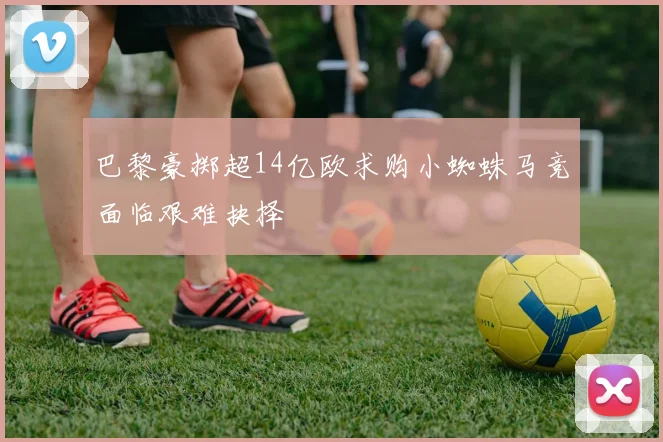 巴黎豪掷超14亿欧求购小蜘蛛马竞面临艰难抉择