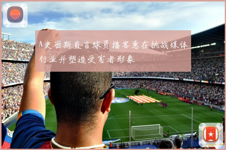 A史密斯直言球员播客意在挑战媒体行业并塑造受害者形象