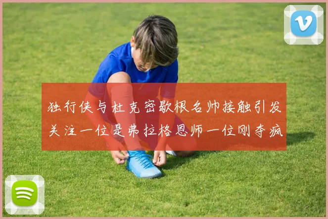 独行侠与杜克密歇根名帅接触引发关注一位是弗拉格恩师一位刚夺疯三