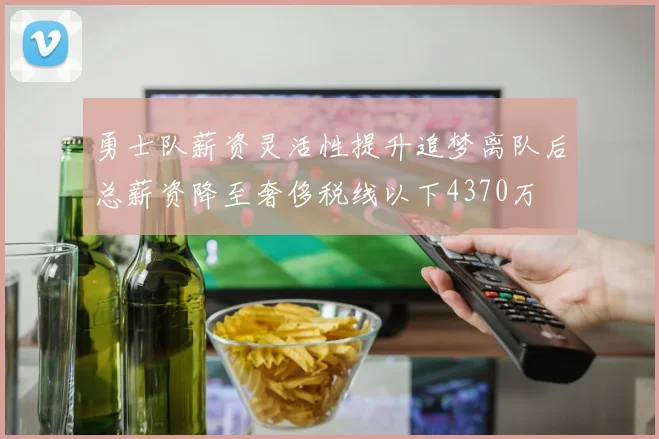 勇士队薪资灵活性提升追梦离队后总薪资降至奢侈税线以下4370万
