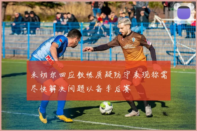米切尔回应教练质疑防守表现称需尽快解决问题以备季后赛