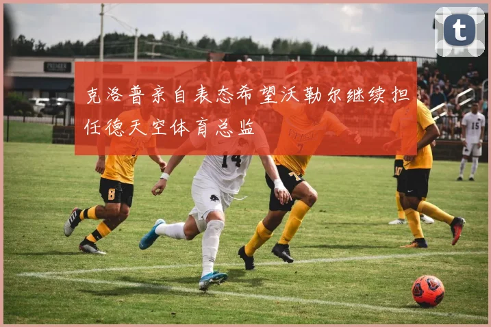 克洛普亲自表态希望沃勒尔继续担任德天空体育总监