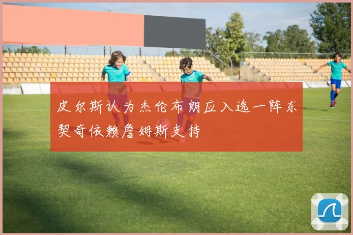 皮尔斯认为杰伦布朗应入选一阵东契奇依赖詹姆斯支持