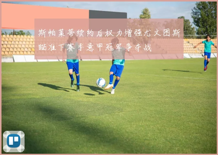 斯帕莱蒂续约后权力增强尤文图斯瞄准下赛季意甲冠军争夺战
