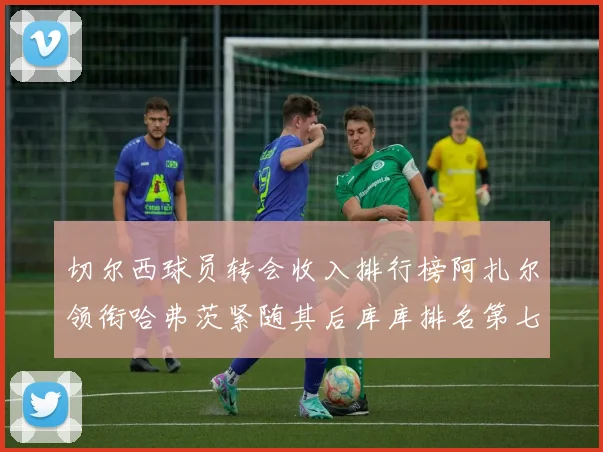 切尔西球员转会收入排行榜阿扎尔领衔哈弗茨紧随其后库库排名第七