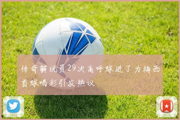 传奇解说员29次高呼球进了为梅西首球喝彩引发热议