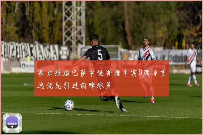 塞尔报道巴萨中场资源丰富B席非首选优先引进前锋球员