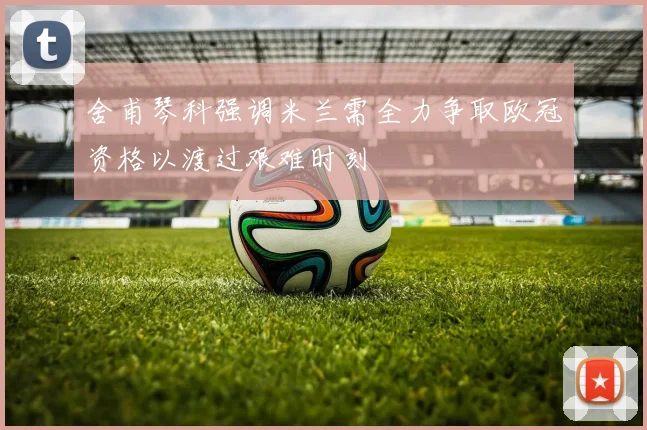 舍甫琴科强调米兰需全力争取欧冠资格以渡过艰难时刻