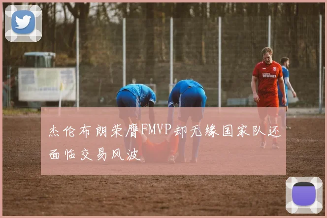杰伦布朗荣膺FMVP却无缘国家队还面临交易风波
