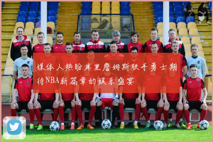 媒体人热盼库里詹姆斯联手勇士期待NBA新篇章的娱乐盛宴