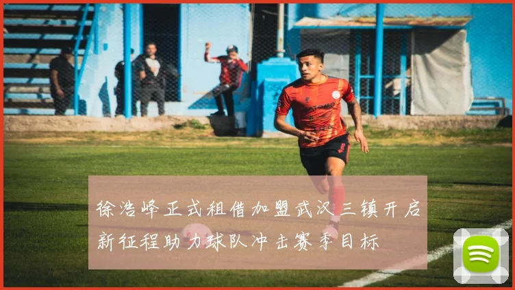 徐浩峰正式租借加盟武汉三镇开启新征程助力球队冲击赛季目标